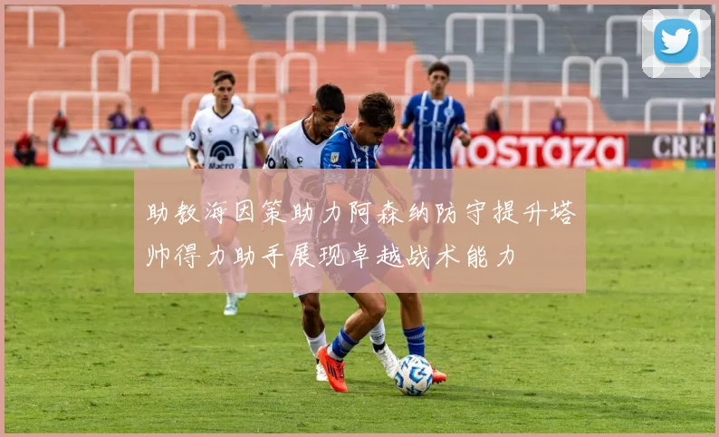 助教海因策助力阿森纳防守提升塔帅得力助手展现卓越战术能力