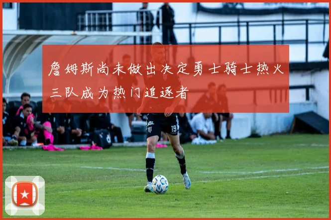 詹姆斯尚未做出决定勇士骑士热火三队成为热门追逐者