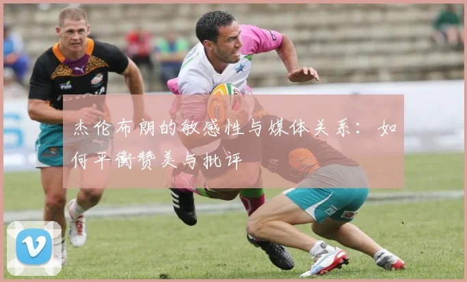 杰伦布朗的敏感性与媒体关系：如何平衡赞美与批评