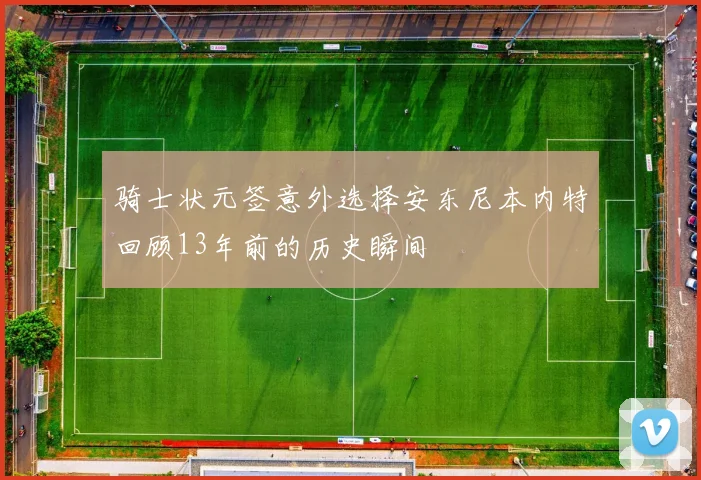 骑士状元签意外选择安东尼本内特回顾13年前的历史瞬间