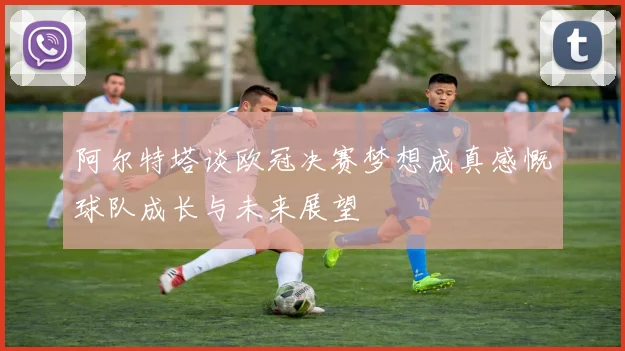 阿尔特塔谈欧冠决赛梦想成真感慨球队成长与未来展望