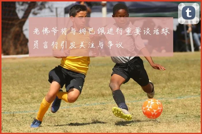 老佛爷将与姆巴佩进行重要谈话球员言行引发关注与争议