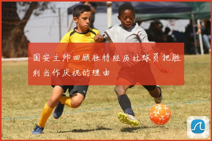 国安主帅回顾独特经历让球员把胜利当作庆祝的理由