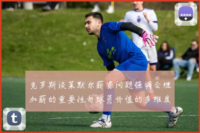 克罗斯谈莱默尔薪资问题强调合理加薪的重要性与球员价值的多维度分析