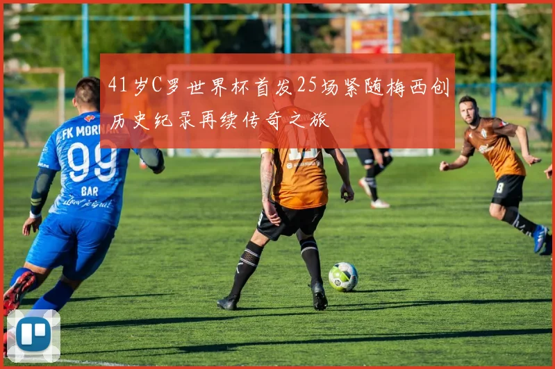 41岁C罗世界杯首发25场紧随梅西创历史纪录再续传奇之旅