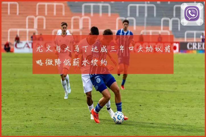 尤文与大马丁达成三年口头协议将略微降低薪水续约