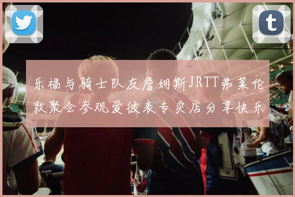 乐福与骑士队友詹姆斯JRTT弗莱伦敦聚会参观爱彼表专卖店分享快乐时光