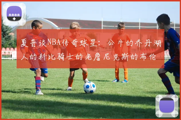 夏普谈NBA传奇球星：公牛的乔丹湖人的科比骑士的老詹尼克斯的布伦森