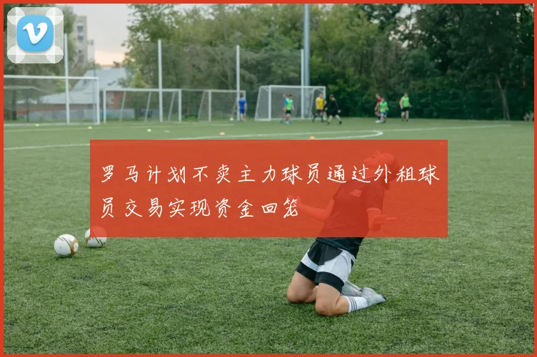 罗马计划不卖主力球员通过外租球员交易实现资金回笼