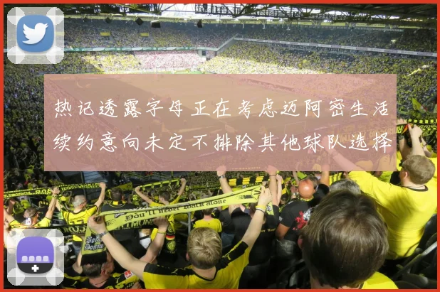 热记透露字母正在考虑迈阿密生活续约意向未定不排除其他球队选择