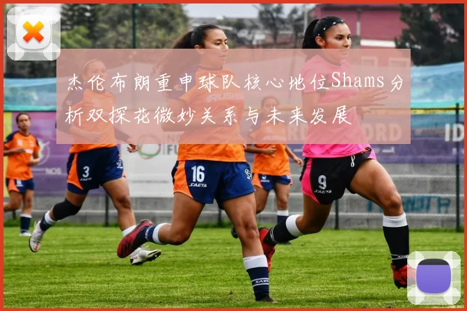 杰伦布朗重申球队核心地位Shams分析双探花微妙关系与未来发展