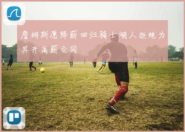 詹姆斯愿降薪回归骑士湖人拒绝为其开高薪合同