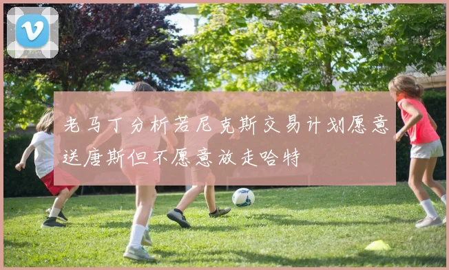 老马丁分析若尼克斯交易计划愿意送唐斯但不愿意放走哈特