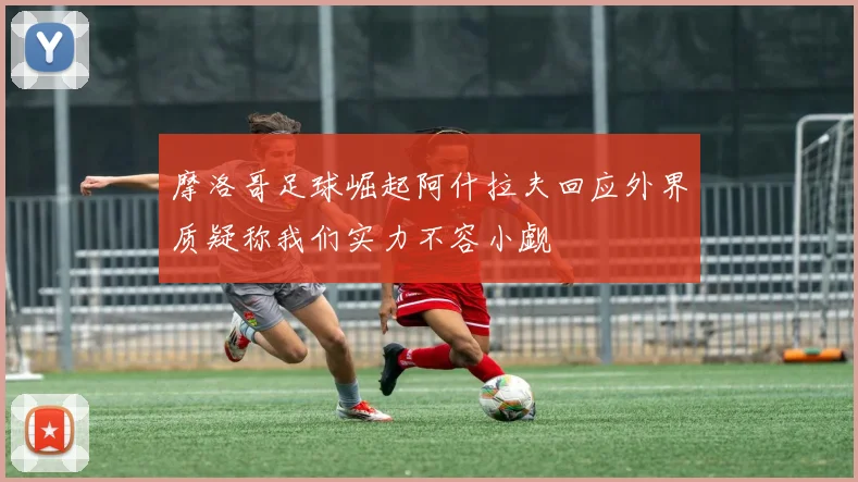 摩洛哥足球崛起阿什拉夫回应外界质疑称我们实力不容小觑