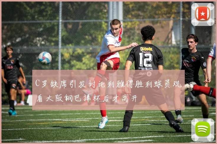C罗缺席引发讨论利雅得胜利球员观看大阪钢巴捧杯后才离开